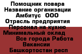 Помощник повара › Название организации ­ Амбитус, ООО › Отрасль предприятия ­ Персонал на кухню › Минимальный оклад ­ 15 000 - Все города Работа » Вакансии   . Башкортостан респ.,Баймакский р-н